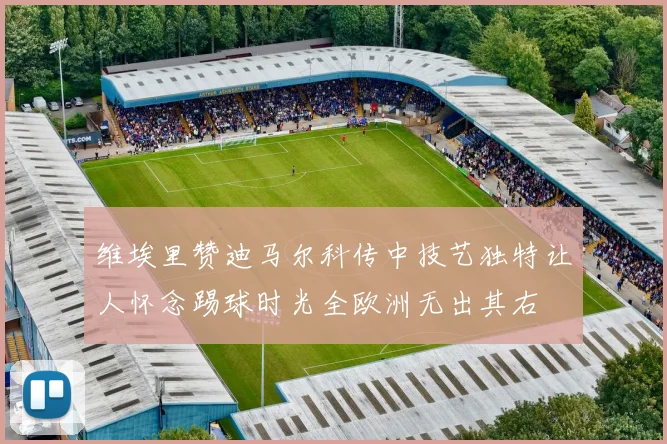 维埃里赞迪马尔科传中技艺独特让人怀念踢球时光全欧洲无出其右
