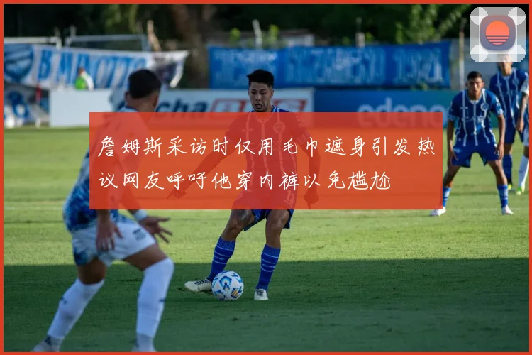 詹姆斯采访时仅用毛巾遮身引发热议网友呼吁他穿内裤以免尴尬