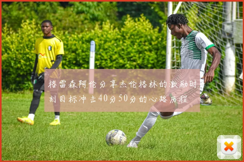 格雷森阿伦分享杰伦格林的激励时刻目标冲击40分50分的心路历程