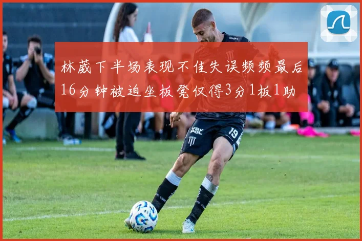 林葳下半场表现不佳失误频频最后16分钟被迫坐板凳仅得3分1板1助