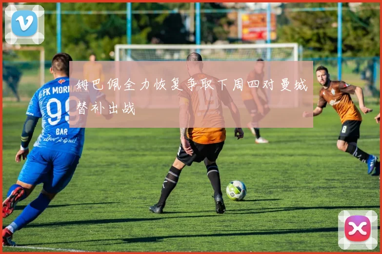 姆巴佩全力恢复争取下周四对曼城替补出战