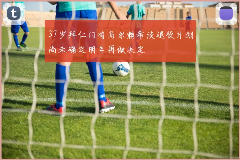 37岁拜仁门将乌尔赖希谈退役计划尚未确定明年再做决定