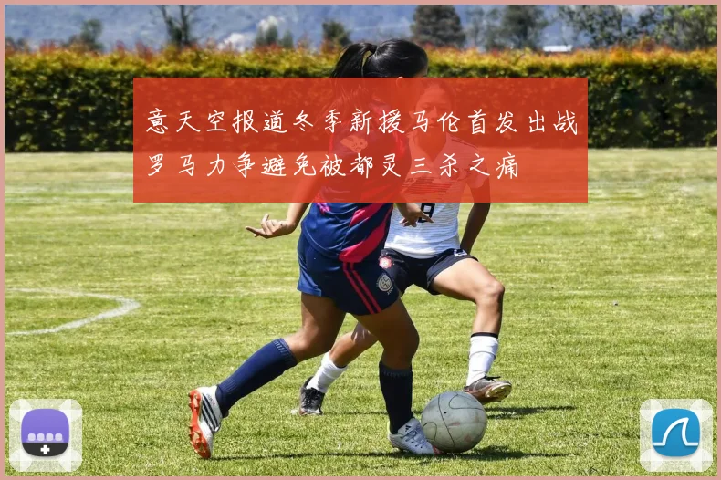意天空报道冬季新援马伦首发出战罗马力争避免被都灵三杀之痛