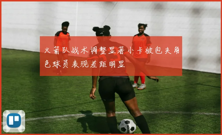 火箭队战术调整显著小卡被包夹角色球员表现差距明显