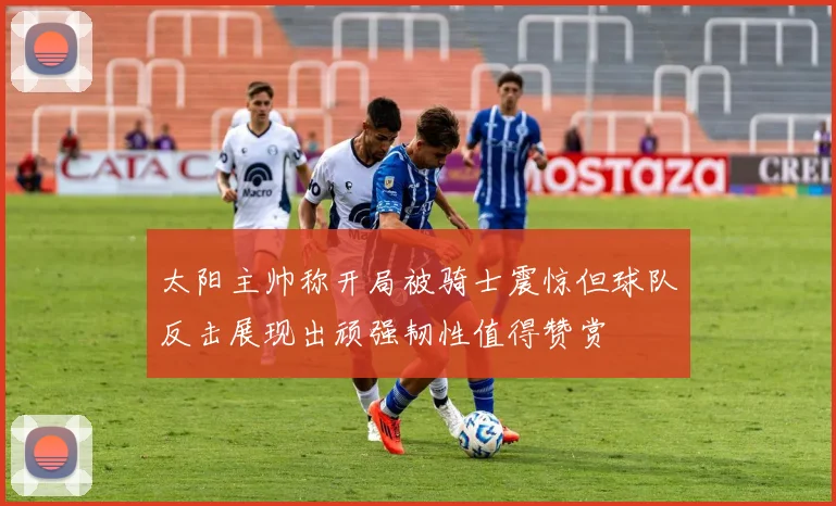 太阳主帅称开局被骑士震惊但球队反击展现出顽强韧性值得赞赏