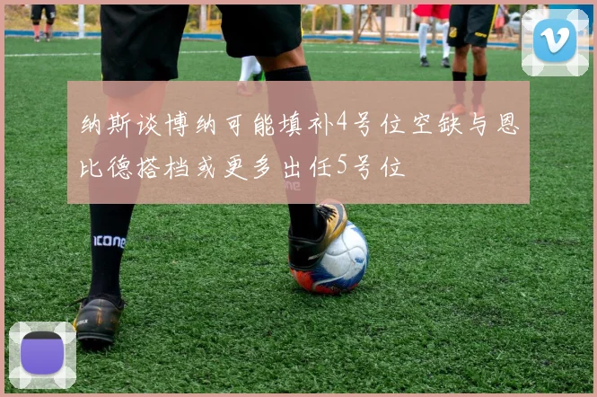 纳斯谈博纳可能填补4号位空缺与恩比德搭档或更多出任5号位