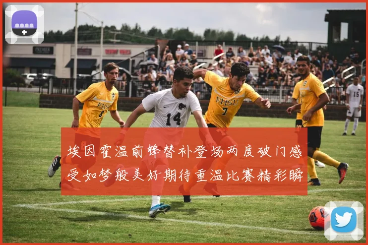 埃因霍温前锋替补登场两度破门感受如梦般美好期待重温比赛精彩瞬间