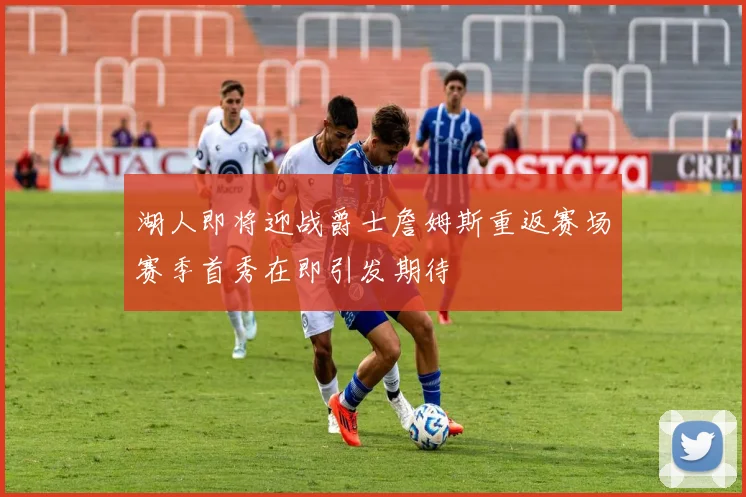 湖人即将迎战爵士詹姆斯重返赛场赛季首秀在即引发期待