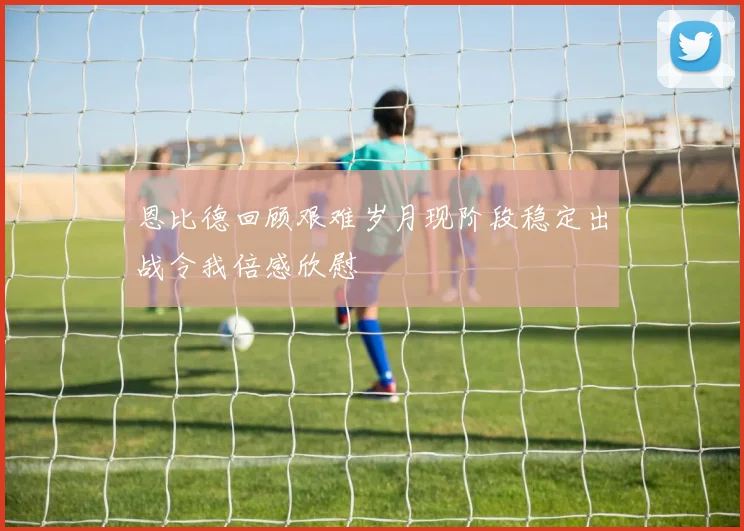 恩比德回顾艰难岁月现阶段稳定出战令我倍感欣慰