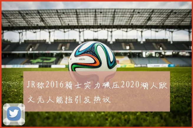 JR称2016骑士实力碾压2020湖人欧文无人能挡引发热议