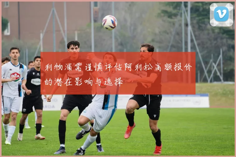 利物浦需谨慎评估阿利松高额报价的潜在影响与选择