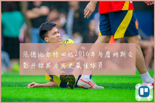 范德比尔特回忆2016年与詹姆斯合影并称其为历史最佳球员