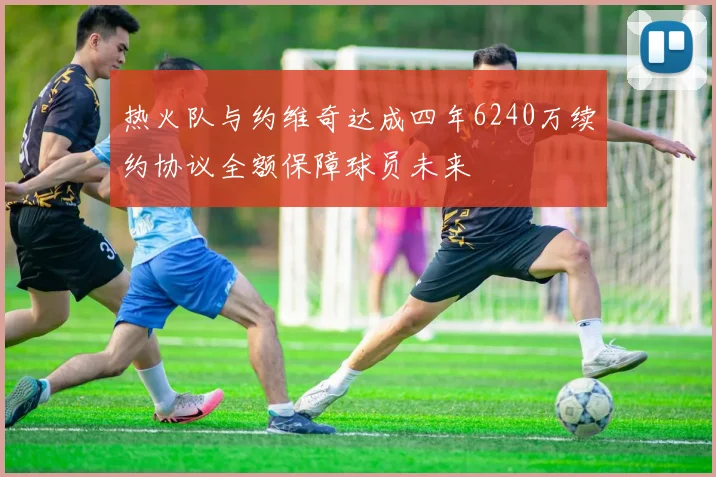 热火队与约维奇达成四年6240万续约协议全额保障球员未来