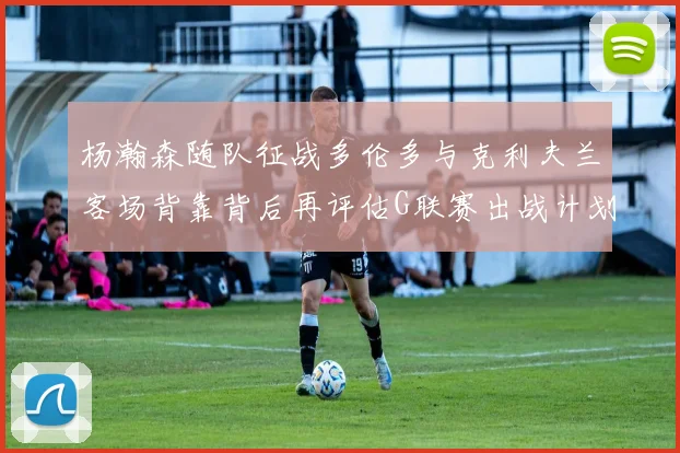 杨瀚森随队征战多伦多与克利夫兰客场背靠背后再评估G联赛出战计划
