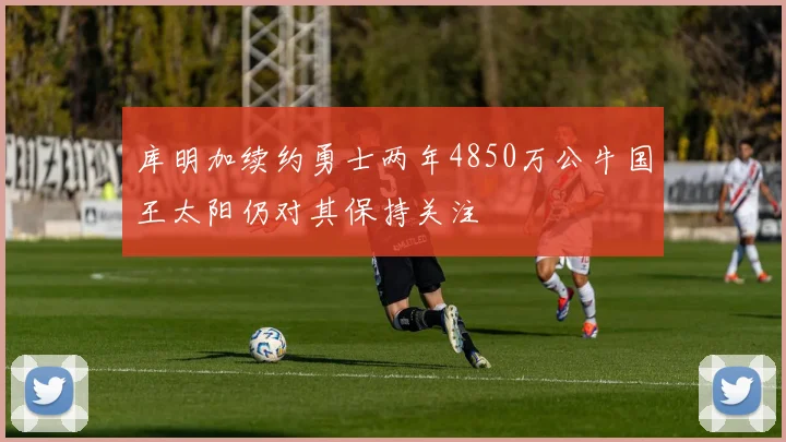 库明加续约勇士两年4850万公牛国王太阳仍对其保持关注