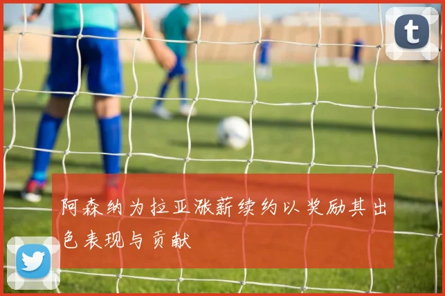 阿森纳为拉亚涨薪续约以奖励其出色表现与贡献