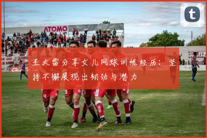 王大雷分享女儿网球训练经历：坚持不懈展现出韧劲与潜力