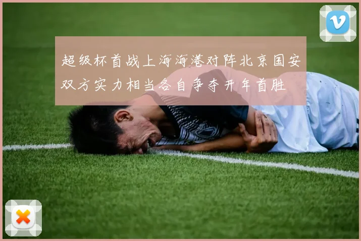 超级杯首战上海海港对阵北京国安双方实力相当各自争夺开年首胜