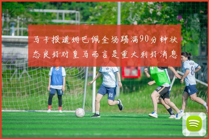 马卡报道姆巴佩全场踢满90分钟状态良好对皇马而言是重大利好消息