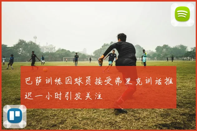 巴萨训练因球员接受弗里克训话推迟一小时引发关注