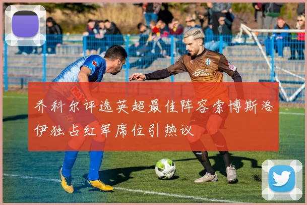 乔科尔评选英超最佳阵容索博斯洛伊独占红军席位引热议