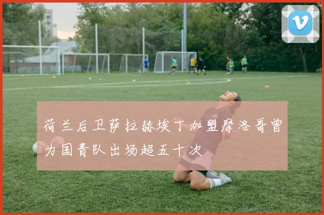 荷兰后卫萨拉赫埃丁加盟摩洛哥曾为国青队出场超五十次
