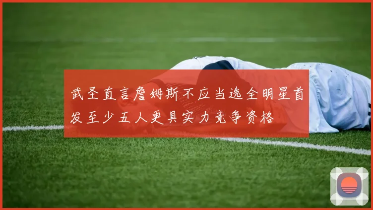 武圣直言詹姆斯不应当选全明星首发至少五人更具实力竞争资格