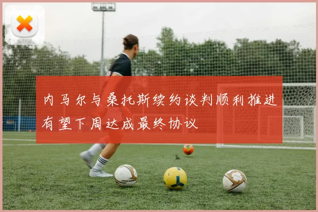 内马尔与桑托斯续约谈判顺利推进有望下周达成最终协议
