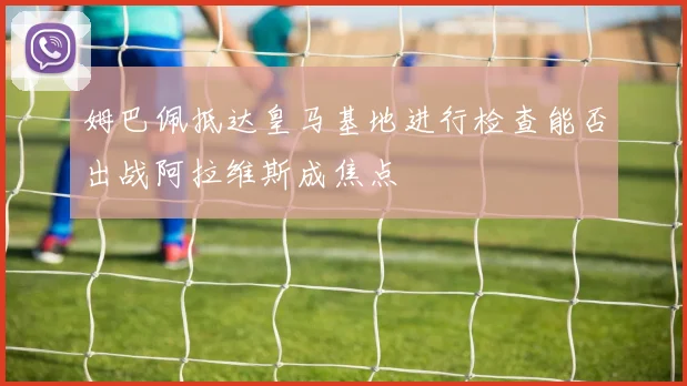 姆巴佩抵达皇马基地进行检查能否出战阿拉维斯成焦点