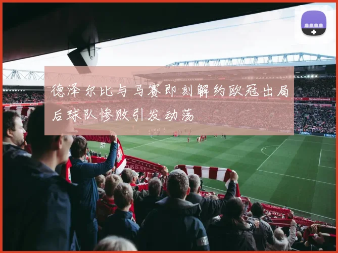 德泽尔比与马赛即刻解约欧冠出局后球队惨败引发动荡