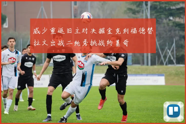 威少重返旧主对决掘金克利福德替拉文出战二轮秀挑战约基奇