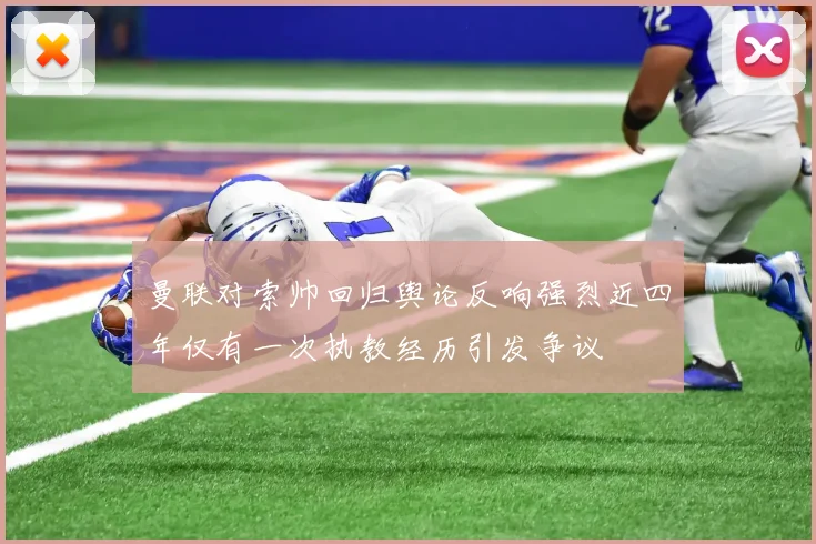 曼联对索帅回归舆论反响强烈近四年仅有一次执教经历引发争议
