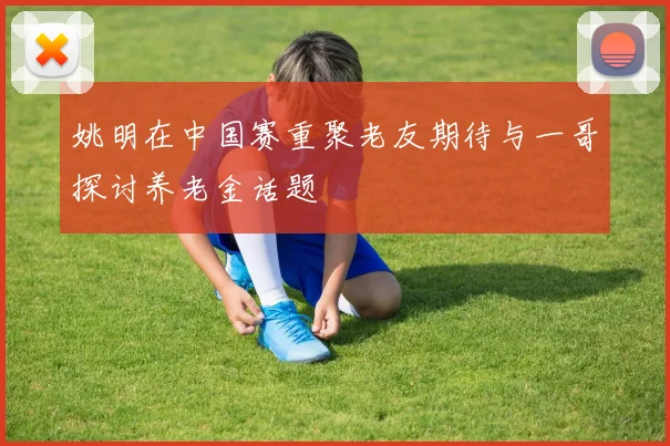 姚明在中国赛重聚老友期待与一哥探讨养老金话题