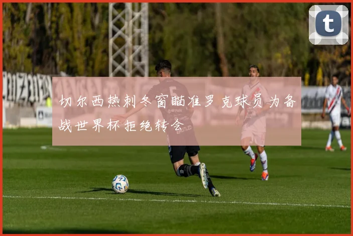 切尔西热刺冬窗瞄准罗克球员为备战世界杯拒绝转会