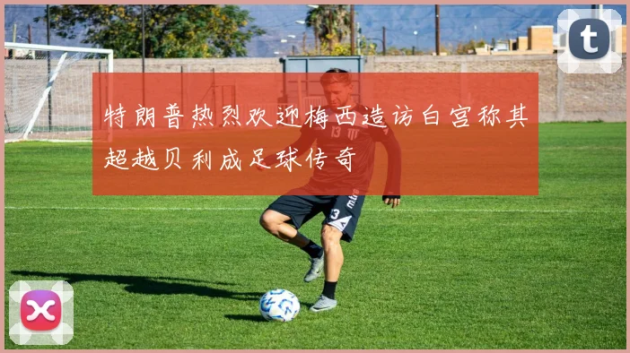 特朗普热烈欢迎梅西造访白宫称其超越贝利成足球传奇