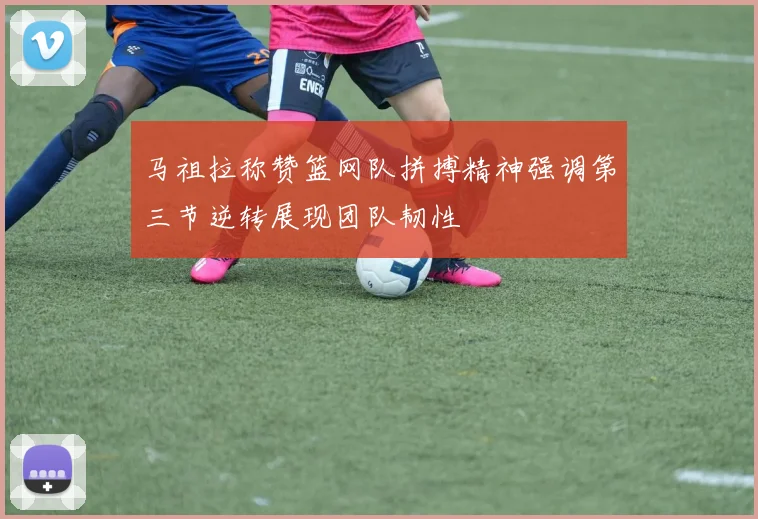 马祖拉称赞篮网队拼搏精神强调第三节逆转展现团队韧性