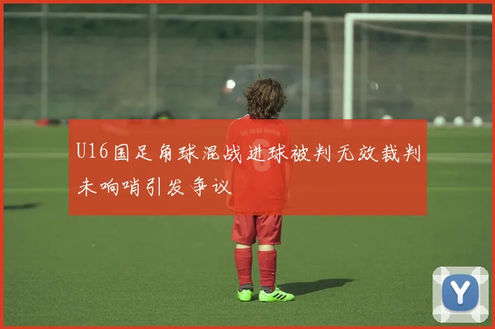U16国足角球混战进球被判无效裁判未响哨引发争议