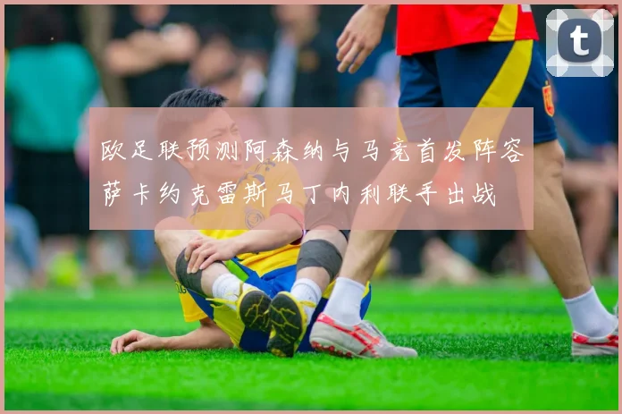 欧足联预测阿森纳与马竞首发阵容萨卡约克雷斯马丁内利联手出战