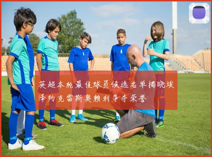 英超本轮最佳球员候选名单揭晓埃泽约克雷斯奥赖利争夺荣誉